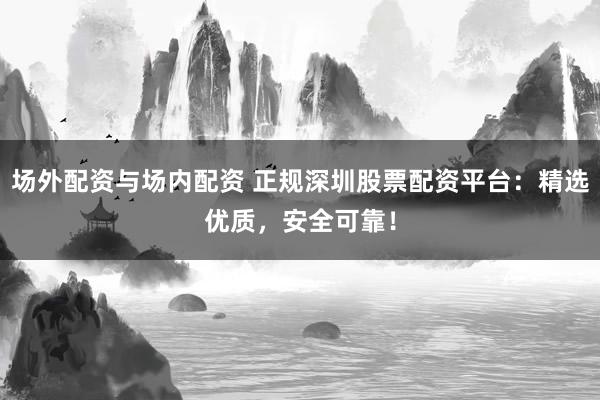 场外配资与场内配资 正规深圳股票配资平台：精选优质，安全可靠！