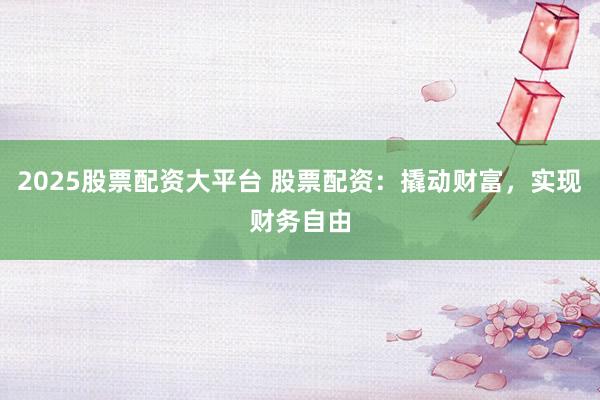 2025股票配资大平台 股票配资：撬动财富，实现财务自由