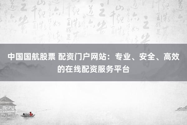 中国国航股票 配资门户网站：专业、安全、高效的在线配资服务平台