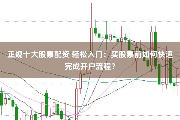 正规十大股票配资 轻松入门：买股票前如何快速完成开户流程？