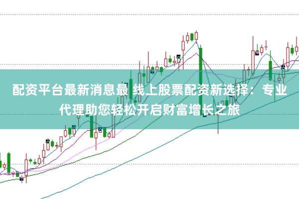 配资平台最新消息最 线上股票配资新选择：专业代理助您轻松开启财富增长之旅