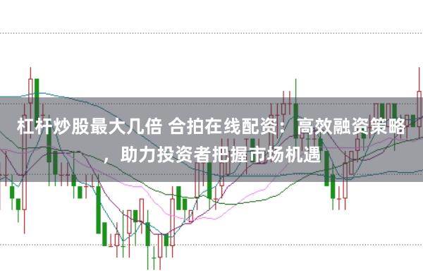 杠杆炒股最大几倍 合拍在线配资：高效融资策略，助力投资者把握市场机遇