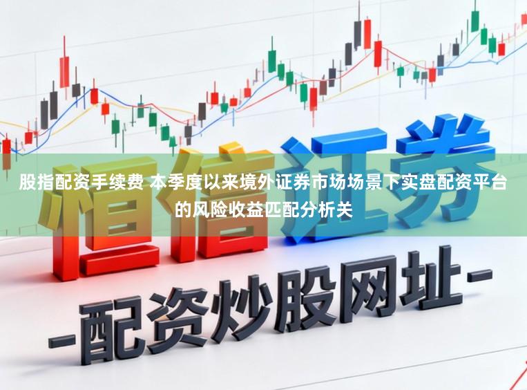 股指配资手续费 本季度以来境外证券市场场景下实盘配资平台的风险收益匹配分析关