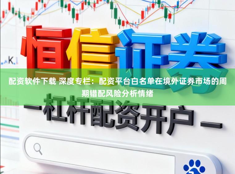 配资软件下载 深度专栏：配资平台白名单在境外证券市场的周期错配风险分析情绪