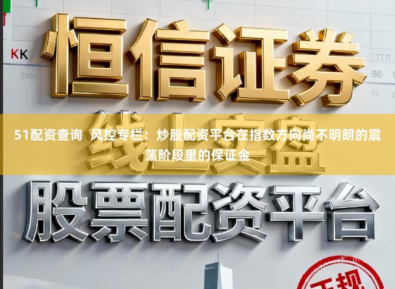 51配资查询  风控专栏：炒股配资平台在指数方向尚不明朗的震荡阶段里的保证金