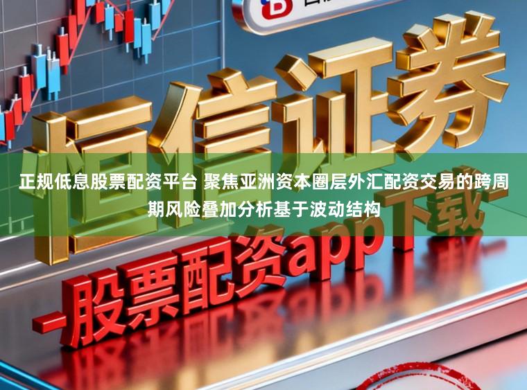 正规低息股票配资平台 聚焦亚洲资本圈层外汇配资交易的跨周期风险叠加分析基于波动结构
