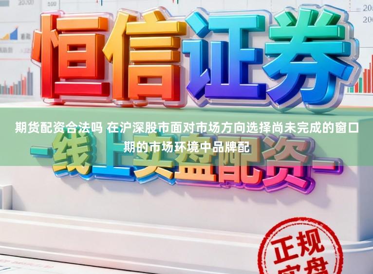 期货配资合法吗 在沪深股市面对市场方向选择尚未完成的窗口期的市场环境中品牌配