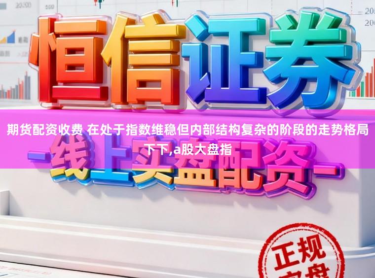 期货配资收费 在处于指数维稳但内部结构复杂的阶段的走势格局下下,a股大盘指