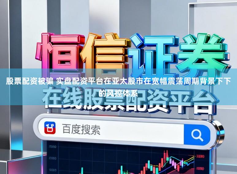 股票配资被骗 实盘配资平台在亚太股市在宽幅震荡周期背景下下的风控体系