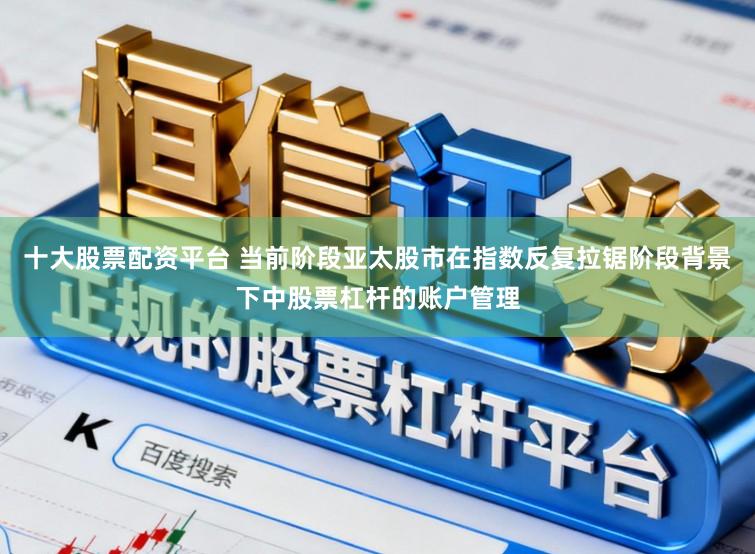 十大股票配资平台 当前阶段亚太股市在指数反复拉锯阶段背景下中股票杠杆的账户管理