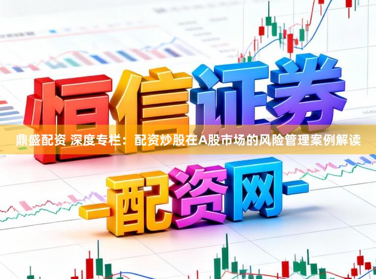 鼎盛配资 深度专栏：配资炒股在A股市场的风险管理案例解读
